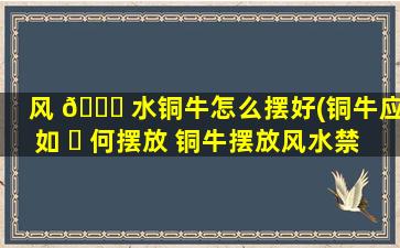 风 🐘 水铜牛怎么摆好(铜牛应如 ☘ 何摆放 铜牛摆放风水禁忌)